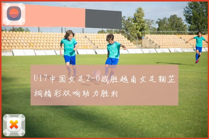 U17中国女足2-0战胜越南女足鞠芷桐精彩双响助力胜利