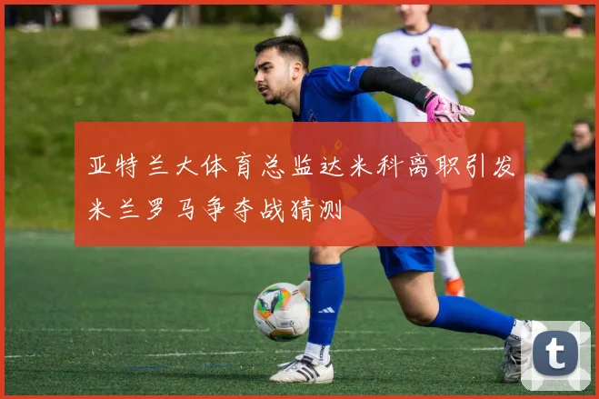 亚特兰大体育总监达米科离职引发米兰罗马争夺战猜测
