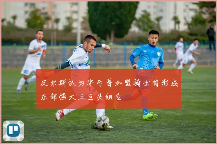 皮尔斯认为字母哥加盟骑士将形成东部强大三巨头组合