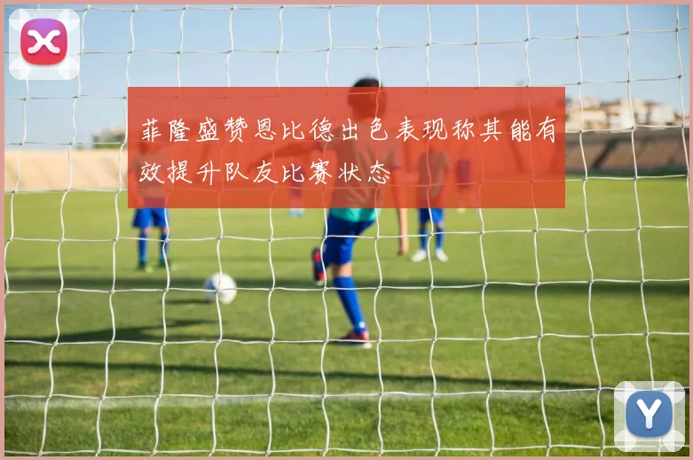 菲隆盛赞恩比德出色表现称其能有效提升队友比赛状态
