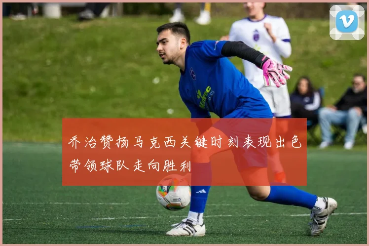 乔治赞扬马克西关键时刻表现出色带领球队走向胜利