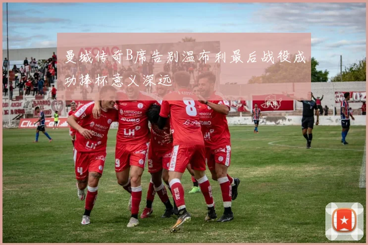 曼城传奇B席告别温布利最后战役成功捧杯意义深远