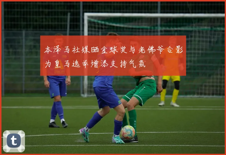 本泽马社媒晒金球奖与老佛爷合影为皇马选举增添支持气氛