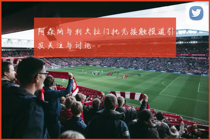 阿森纳与利夫拉门托无接触报道引发关注与讨论