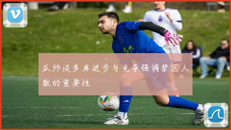 瓜帅谈多库进步与竞争强调禁区人数的重要性