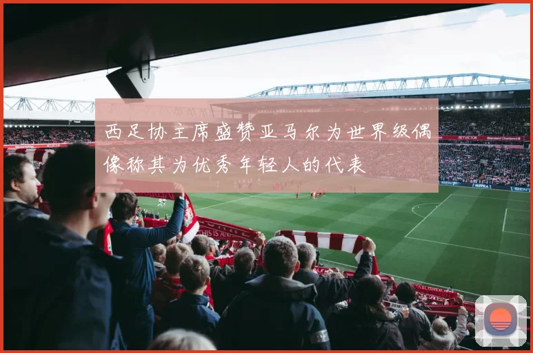 西足协主席盛赞亚马尔为世界级偶像称其为优秀年轻人的代表