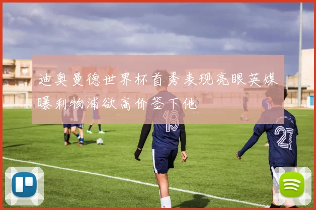 迪奥曼德世界杯首秀表现亮眼英媒曝利物浦欲高价签下他