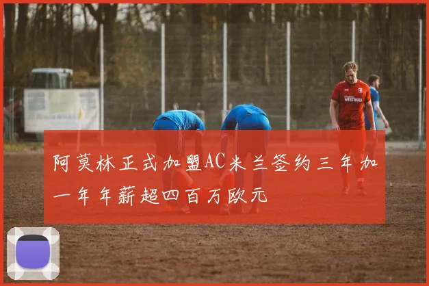阿莫林正式加盟AC米兰签约三年加一年年薪超四百万欧元