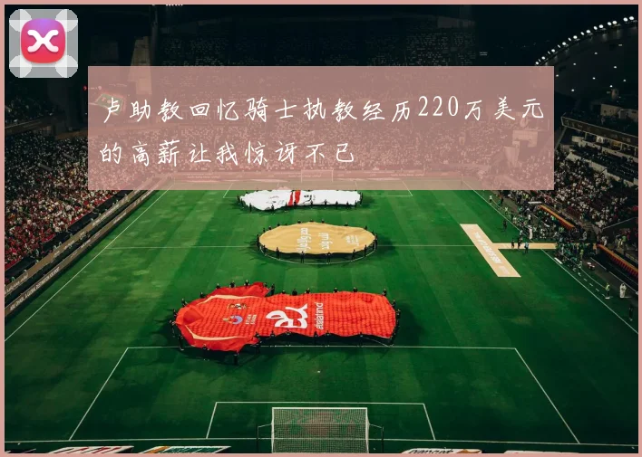 卢助教回忆骑士执教经历220万美元的高薪让我惊讶不已