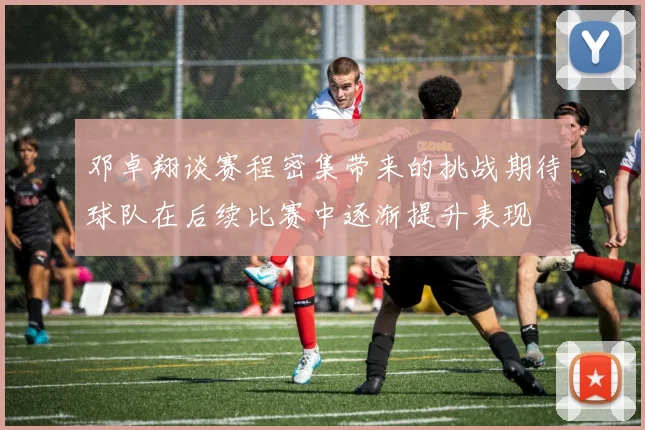 邓卓翔谈赛程密集带来的挑战期待球队在后续比赛中逐渐提升表现