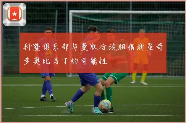 科隆俱乐部与曼联洽谈租借新星奇多奥比马丁的可能性