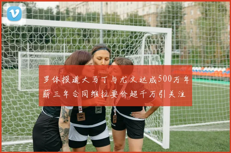 罗体报道大马丁与尤文达成500万年薪三年合同维拉要价超千万引关注